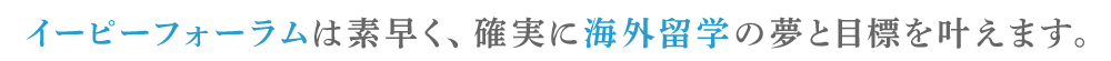 イーピーフォーラムは素早く、確実に海外留学の夢と目標を叶えます。